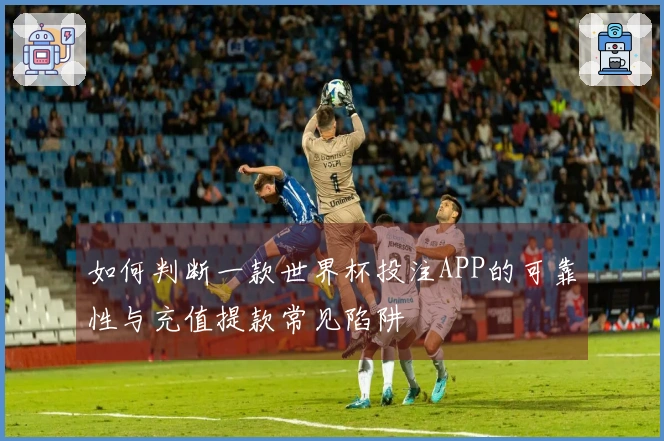 如何判断一款世界杯投注APP的可靠性与充值提款常见陷阱