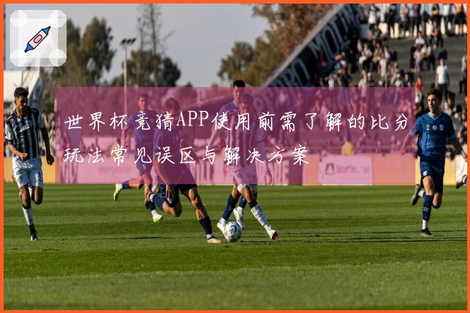 世界杯竞猜APP使用前需了解的比分玩法常见误区与解决方案